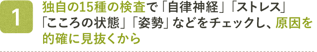 1 独自の15種の検査で「自律神経」「ストレス」「こころの状態」「姿勢」などをチェックし、原因を的確に見抜くから