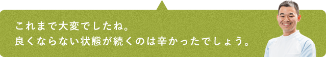 これまで大変でしたね。良くならない状態が続くのは辛かったでしょう。