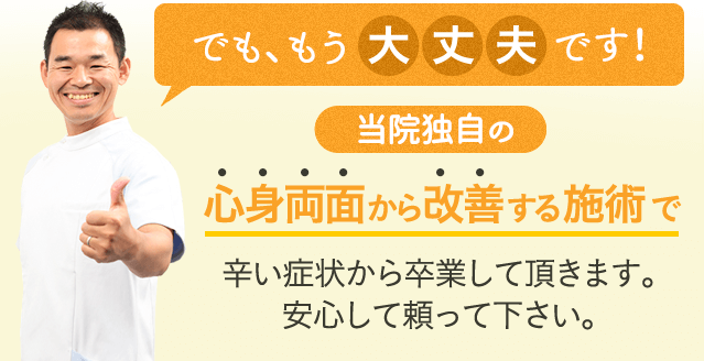 でも、もう大丈夫です！当院独自の心身両面から改善する施術で辛い症状から卒業して頂きます。安心して頼って下さい。