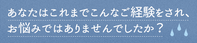 あなたはこれまでこんなご経験をされ、お悩みではありませんでしたか？