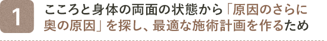 1. こころと身体の両面の状態から「原因のさらに奥の原因」を探し、最適な施術計画を作るため